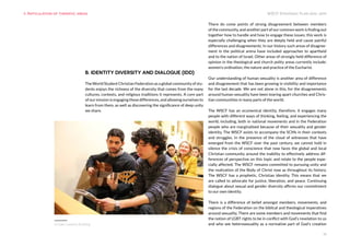 WSCF Strategic Plan 2016-2019
19
B. IDENTITY DIVERSITY AND DIALOGUE (IDD)
The World Student Christian Federation as a global community of stu-
dents enjoys the richness of the diversity that comes from the many
cultures, contexts, and religious traditions it represents. A core part
of our mission is engaging these differences, and allowing ourselves to
learn from them, as well as discovering the significance of deep unity
we share.
There do come points of strong disagreement between members
of the community, and another part of our common work is finding out
together how to handle and how to engage these issues; this work is
especially challenging when they are deeply held and cause painful
differences and disagreements. In our history such areas of disagree-
ment in the political arena have included approaches to apartheid
and to the nation of Israel. Other areas of strongly held difference of
opinion in the theological and church polity areas currently include:
women’s ordination, the nature and practice of the Eucharist.
Our understanding of human sexuality is another area of difference
and disagreement that has been growing in visibility and importance
for the last decade. We are not alone in this, for the disagreements
around human sexuality have been tearing apart churches and Chris-
tian communities in many parts of the world.
The WSCF has an ecumenical identity, therefore, it engages many
people with different ways of thinking, feeling, and experiencing the
world, including, both in national movements and in the Federation
people who are marginalised because of their sexuality and gender
identity. The WSCF exists to accompany the SCMs in their contexts
and struggles. In the presence of the cloud of witnesses that have
emerged from the WSCF over the past century, we cannot hold in
silence the crisis of conscience that now faces the global and local
Christian community around the inability to effectively address dif-
ferences of perspective on this topic and relate to the people espe-
cially affected. The WSCF remains committed to pursuing unity and
the realization of the Body of Christ now as throughout its history.
The WSCF has a prophetic, Christian identity. This means that we
are called to advocate for justice, liberation, and peace. Continuing
dialogue about sexual and gender diversity affirms our commitment
to our own identity.
There is a difference of belief amongst members, movements, and
regions of the Federation on the biblical and theological imperatives
around sexuality. There are some members and movements that find
the notion of LGBT rights to be in conflict with God’s revelation to us
and who see heterosexuality as a normative part of God’s creation
9. Articulation of thematic areas
Europe Capacity Building
 