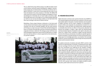 WSCF Strategic Plan 2016-2019
21
The so called Arab spring without going to its difficult details meant
a lot of violence, extremist, powers excluding the “neighbor” and prac-
ticing savage ways of extermination of minorities of ethnical and re-
ligious minorities. In many forms of wars going with the rulers in one
hand and between the various factions on the field. The WSCF-ME
youth used to be trained on interfaith dialogue and dialogue for Peace
and dialogue for citizenship also on human rights and women rights
left through these wars in the region as if our ideals building reflecting
our faith are very far from the deep realities on the field which find
their way to emerge in the time of violence and war.
Rebuilding a Peace project between confessions in the Arab world
can’t be anymore but based on what is happening on the field to be re
conciliate truly with our interfaith dialogue, also the multi presence
of Christians is a major issue put in front of the interfaith dialogue for
Peace as Christian and especially youth feel victimized and pushed to
emigration directly or indirectly. This dialogue project will frame also
all the theological implications and ecumenical implications in a region
were the internal violence is clearly supported by international pow-
ers and their satellites.
D. HIGHER EDUCATION
Higher Education continues to be a prioirty thematic área of WSCF in
the coming strategic period with particular emphasis on the the youth
and student rights to education. Commercialization and privaization
of Higher Education and ths state’s relegation of responsibility to
private entities and companies has dramatically increased the cost
of education in both the North and Global South, making education
a commodity that only few can afford. In this process, education has
become the privilege, no longer a right, which has disinfranchased
and discriminated majority of students to the right to education and
chance for a better future. Institution of higher learning should be
free from the influence and dictates of neoliberal capitalist agenda of
profit accumulation. It should maintain its mission and purpose of pro-
viding space for knowledge generation, accumulation, free exchange
of ideas for all that would benefit society at large and not just business
sectors and its economic interest.
As a global community of students and youth, WSCF commits in the
advocacy to make education, at all levels, a fundamental human rights
and not a privilege of the few. At the 35th General Assembly in Bo-
gota, this commitment was reaffirmed by the members of WSCF
with a call to stand in solidarity to all the student movements in the
world calling for the right to education and not for sale. WSCF com-
mits to generate debates, platform for discussions and sharing within
its member movements to advocate and support policy changes that
would protect the institutions of higher learning into further priviti-
zation and commercialization. At the international level, WSCF will
engage in advocacy campaigns and actions to prevent education from
being included in the liberalization of international trade agreements.
We will call for greater state subsidy and budget provided to public
education, public health and social service in general.
9. Articulation of thematic areas
Regional Highlights Africa Civic
Education
 