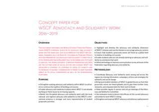 WSCF Strategic Plan 2016-2019
23
Overview
This document describes the World Student Christian Federa-
tion’s (WSCF) strategic plan for its advocacy and solidarity
work for the years 2016-2019 as affirmed by the WSCF 2015 Ge-
neral Assembly held on Bogota, Colombia in February/March
2015 and prepared by the Advocacy and Solidarity Committee at
its in-person meeting in Palermo Italy in December 2015. For over
a century, the World Student Christian Federation has been
on the cutting edge of social action and change. WSCF has
developed a strategy to continue to grow its capacity and
to increase its global coordination in order to have maximum
impact in its local communities as well as on international
platforms.
Purpose:
• Strengthen existing advocacy and solidarity within WSCF on all lev-
els to continue the tradition of building civil society
• Enable advocacy and solidarity in places where WSCF is not already
working on these issues by increasing capacity
• Better link the global advocacy and solidarity work with the local,
national, and regional advocacy and solidarity so that WSCF’s inter-
national presence is stronger and more representative of student
grassroots activities
Concept paper for
WSCF Advocacy and Solidarity Work
2016-2019
Objectives:
• Highlight and develop the advocacy and solidarity dimension
of WSCF’s themes and use the themes to encourage advocacy actions
• Ensure that students’ grassroots voices are heard at a global level
in relation to building civil society
• Enable students who are not already working on advocacy and soli-
darity to commence that work
• Utilize technology to improve communication across all levels of the
Federation regarding advocacy and solidarity
Methodology:
• Coordinate Advocacy and Solidarity work among and across the
regions by sharing information, campaigns, actions and strategies for
solidarity and social change
• Bring local student members of WSCF to global forums so that their
grassroots voices are heard globally and to give them further tools,
networks, and empowerment for their work at home
• Make possible regular in-person and virtual meetings of the Advo-
cacy and Solidarity Committee
• Use evaluation tools to discern the efficacy of the current advocacy
and solidarity work WSCF is doing
•StrengthenandimproveWSCFadvocacyandadvocacywebpresence
 