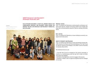 WSCF Strategic Plan 2016-2019
29
In an attached document, a chart will present some of the
consolidated advocacy and solidarity work across the
regions. The 2016-2019 Advocacy and Solidarity themes will
be as follows:
Migrant justice
Goal: To mobilize the Federation on advocating for and being in soli-
darity with migrants, refugees and asylum seekers (see strategic plan
chart with recommendations passed at Palermo meeting, December
2015).
Eco-justice
Goal: to mobilize the Federation on issues relating to economic, eco-
logical and climate justice.
Identity, Diversity and Dialogue
Goal: to mobilize the Federation on issues pertaining to Human Sex-
uality, based on the Report and Recommendations of the Task Group
on Identity, Diversity and Dialogue to the WSCF General Assembly
in Colombia, March 2015.
Recommendations include:
1. The IDD Task Group be mandated by the General Assembly to
continue as a working group until the next GA in order to further
and support this dialogue.
2. All levels of the Federation commit to engage in this process.
3. Members of WSCF meet at regional and global levels for dialogue
on this topic.
WSCF Advocacy and Solidarity
Strategic Plan 2016-2019
Regional Highlights Religions
and Politics Conference
 