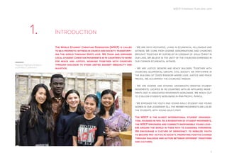 3
WSCF Strategic Plan 2016-2019
The World Student Christian Federation (WSCF) is called
to be a prophetic witness in church and society, transform-
ing the world through God’s love. We train and empower
local student Christian movements in 95 countries to work
for peace and justice, working together with churches
through dialogue to stand united against inequality and
injustice.
• We are faith motivated, living in ecumenical fellowship and
witness. We come from diverse denominations and churches
brought together by our belief in Lordship of Jesus Christ in
our lives. We believe in the unity of the churches expressed in
our common ecumenical witness.
• We are justice seekers and peace builders. Together with
churches, ecumenical groups, civil society, we participate in
the building of God’s Kingdom where love, justice and peace
prevail. We accompany the churches’ mission
• We are diverse and dynamic grassroots oriented student
movements, located in 95 countries with 85 affiliated move-
ments and 15 associated movements worldwide. We reach out
to 2 million students worldwide in Asia Pacific, Africa, .
• We empower the youth and young adult, student and young
women in our leadership. All the member movements are led by
the students, with young adult staff.
The WSCF is the oldest international student organiza-
tion, founded in 1895. As a federation of student movements,
the WSCF empowers and connects responsible young lead-
ers around the world in their path to changing tomorrow.
We encourage a culture of democracy to mobilize youth
to become pro-active in society, promoting positive change
through dialogue and action between different traditions
and cultures.
Introduction1.
Regional Highlights Religions
and Politics Conference
 
