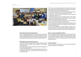 31
Overcoming Violence and Peacemaking
Goal: To mobilize the Federation on issues pertaining to Overcoming
Violence and Peacemaking, with a focus on, but not exclusive to the sit-
uationintheMiddleEast,ColombiaandMexico.GAresolutionsinclude
Palestine (GA policy paper), Sudan, Iraq, Syria, Colombia and Mexico.
Recommendations for Palestine include:
1. We call for an end to the illegal Israeli occupation of Palestinian land
and all forms of discrimination; as this occupation is a crime against
God and humanity.
2. Jerusalem must be an open and shared city for the two peoples and
the three Abrahamic religions.
3. The Israeli settlements in the Occupied Palestinian Territories –
including East Jerusalem – are illegal under International Law and
must be dismantled.
4. We call to revisit theological positions that support certain unjust
political options with regard to the Palestinians; theologies that legiti-
mize the Israeli Occupation of the Palestinian land.
5. The Wall constructed by Israel in the Occupied Palestinian territo-
ries is a breach of international law and must be dismantled.
6. Palestinians’ right of self–determination must be respected,
as should be the right of return.
7. Maintaining just peace and a sustainable solution to the conflict
is only achieved through peaceful means. Violence cannot be justified
whether perpetrated by Israelis or Palestinians.
8. We call for Boycott, Divestment and Sanction of the occupation,
as a non–violent tool for justice, peace and security.
9. We call churches and ecumenical organizations worldwide to visit
the occupied Palestinian territory in accordance with Kairos Palestine
call under “Come and See”
10. We call upon the Regional and National WSCF and SCMs to edu-
cate their members on the conflict and be engaged in solidarity activi-
ties with the Palestinian people and with justice- building initiatives
Racial Justice and Indigenous People
Goal: to mobilize the Federation to advocate for and being in solidar-
ity with racialized groups and indigenous people, such as the Lumads
in the Philippines, indigenous people in India fighting against mega
development constructions, native Americans in the US and First
Nations in Canada.
Higher Education
Goal: To mobilize the Federation on issues of commoditization
of higher education across the regions.
WSCF Advocacy and Solidarity Strategic Plan 2016-2019
Overcoming violence ME
 