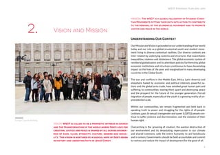 WSCF Strategic Plan 2016-2019
4
VISION: WSCF is called to be a prophetic witness in church
and the transformation of the world where God’s love for
creation, justice and peace is shared by all across bounda-
ries of race, class, ethnicity, culture, gender and sexua-
lity. This vision is nurtured by a radical hope of God’s reign
in history and liberating faith in Jesus Christ.
MISSION: The WSCF is a global fellowship of Student Chris-
tian Movements putting their faith into action to contribute
to the renewal of the ecumenical movement and to promote
justice and peace in the world.
Understanding Our Context
OurMissionandVisionisgroundedonourunderstandingofourworld
today and our role as a global ecumenical youth and student move-
ment living in diverse contextual realities. Our diverse contexts are
inter-related by underlying systems and structures that exacerbates
inequalities, violence and intolerance. The global economic system of
neoliberal globalization and its attendant policies furthered by global
economic institutions and structures continuous to have devastating
impact on the lives of the poor and marginalized in many developing
countries in the Global South.
The war and conflicts in the Middle East, Africa, Latin America and
elsewhere fueled by economic and political interests powerful na-
tions and the global arms trade, have extolled great human pain and
suffering to communities, tearing them apart and destroying peace
and the prospect for the future of the younger generation. Forced
migration of people, especially of the youth is a growing reality of un-
precedented scale.
Within our communities, we remain fragmented and held back in
speaking truth to power and struggling for the rights of all people.
Lesbians, gays, bi-sexual, transgender and queer (LGBTQ) people con-
tinue to suffer violence and discrimination, and the violation of their
human right.
Overarching is the ‘groaning of creation’, the wanton destruction of
our environment and its devastating repercussion in our climate
and shared commons, calls the entire humanity to act fastidiously
and in unison. Governments should be held accountable and commit
to redress and reduce the impact of development for the good of all.
Vision and Mission2.
Europe Capacity Building
 