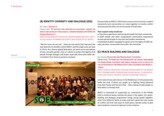 WSCF Strategic Plan 2016-2019
6
(B) IDENTITY DIVERSITY AND DIALOGUE (IDD)
Key Issue: Sexuality
Objectives: To initiate the process of dialogue, create ad
space and develop theological understanding for SCMs on
Human Sexuality.
WSCF as we work for dialogue, understanding and unity with-
in the church, affirming the dignity and voices of all people.
‘We are many, we are one’ – these are the words that represent the
vast diversity of members within WSCF, and the single unity we have
in Christ. As a diverse global federation, we work across boundaries
of race, sexuality, gender, class or culture to protect the dignity of all
people through dialogue and prayer, especially those who suffer dis-
crimination from those in positions of power.
Donate today to WSCF’s IDD Fund to ensure more churches, student
movements and communities can come together to resolve conflict
and welcome the other into an encounter of God’s love.
Your support today would see:
• Churches supported in welcoming all people into their community.
• LGBT people and other marginalized communities empowered
to lead and participate in churches and student movements.
• Individual students equipped to speak up for the rights of LGBT pe-
ople and other communities that suffer discrimination.
(C) PEACE BUILDING AND DIALOGUE
Key Issues: Palestine and Middle East, Colombia
Objectives: To mobilize the Federation on issues pertaining
to overcoming violence and peace-making with a focus to
the situations in the Middle East and Colombia (GA Resolu-
tions)
WSCF support new peace-building programmes in the Middle
East, training more students and young people to lead initia-
tives that tackle the root causes of war and conflict.
InthemidstofwarandviolenceintheMiddleEast,itisthepeoplewho
suffer the most. Civilians are caught up in fighting, being displaced
from their homes and forced to flee – often risking terrible danger to
find safety in a foreign land.
WSCF is committed to supporting our movements in the Middle
East to continue being a witness for peace in the region. Our peace-
building and dialogue programmes brings young people together,
often from different faiths, to share and learn about the root causes
of conflict and find new ways to build peace. Donate today to give
more students a chance to take part in this initiative.
3. Programs
Syria Capacity Building
 