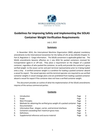 1
Guidelines for Improving Safety and Implementing the SOLAS
Container Weight Verification Requirements
July 1, 2015
Summary
In November 2014, the International Maritime Organization (IMO) adopted mandatory
amendments to the International Convention for the Safety of Life at Sea (SOLAS) Chapter VI,
Part A, Regulation 2 - Cargo information. The SOLAS convention is applicable global law. The
SOLAS amendments become effective on 1 July 2016 for packed containers received for
transportation (gate-in or off-rail). They place a requirement on the shipper of a packed
container, regardless of who packed the container, to verify and provide the container’s gross
verified weight to the ocean carrier and port terminal representative prior to it being loaded
onto a ship. A verified container weight is a condition for loading a packed container aboard
a vessel for export. The vessel operator and the terminal operator are required to use verified
container weights in vessel stowage plans and are prohibited from loading a packed container
aboard a vessel for export if the container does not have a verified container weight.
This document provides an outline of what the implementation of the SOLAS amendments
requires of the various commercial parties.
Contents
1. Introduction Page 2
2. Scope Page 2
3. Main Principles Page 3
4. Methods for obtaining the verified gross weight of a packed container Page 4
5. Documentation Page 7
6. Information flow: shipper, carrier, and terminal interfaces Page 7
7. Containers exceeding their maximum gross mass Page 9
8. Definitions Page 9
9. Supplemental reference and source material Page 11
 