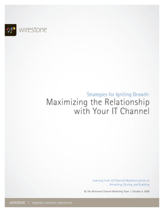 Strategies for Igniting Growth:
            Maximizing the Relationship
                  with Your IT Channel




                                         Learning from 20 Channel Marketers points to
                                                      Attracting, Driving, and Enabling

                                  By The Wirestone Channel Marketing Team | October 4, 2008



| targeted customer experiences
 