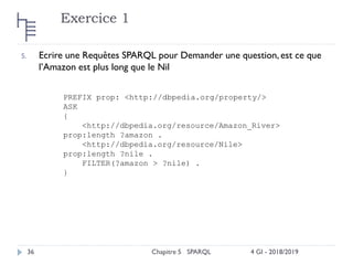 Exercice 1
4 GI - 2018/2019
Chapitre 5 SPARQL
36
5. Ecrire une Requêtes SPARQL pour Demander une question, est ce que
l’Amazon est plus long que le Nil
PREFIX prop: <http://dbpedia.org/property/>
ASK
{
<http://dbpedia.org/resource/Amazon_River>
prop:length ?amazon .
<http://dbpedia.org/resource/Nile>
prop:length ?nile .
FILTER(?amazon > ?nile) .
}
 