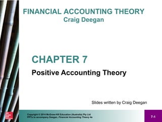7-1
Copyright © 2014 McGraw-Hill Education (Australia) Pty Ltd
PPTs to accompany Deegan, Financial Accounting Theory 4e
FINANCIAL ACCOUNTING THEORY
Craig Deegan
Slides written by Craig Deegan
CHAPTER 7
Positive Accounting Theory
 