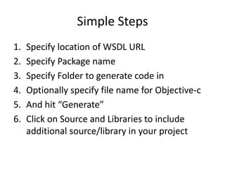 Simple StepsSpecify location of WSDL URLSpecify Package nameSpecify Folder to generate code inOptionally specify file name for Objective-cAnd hit “Generate”Click on Source and Libraries to include additional source/library in your project