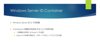 Windows Server の Container
 Windows Server 2016 で初搭載
 Containers の機能を有効化することで利用可能
 一部機能の利用には Hyper-V が必要
 Hyper-V が必要な場合は、サポートするハードウェアが必要
 