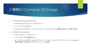 2 種類の Container OS Image
 microsoft/windowsservercore
 Windows Server Core ベースのイメージ
 イメージサイズは大きい
 Nano Server をサポートしないアプリケーションや Windows 機能を利用したい場合に使用
 microsoft/nanoserver
 Nano Server ベースのイメージ
 イメージサイズは比較的小さい
 IIS + .NET Core のモダン Web アプリケーションなど、新しいアプリケーション・Containers
環境を意識して設計されたアプリケーションで使用
 
