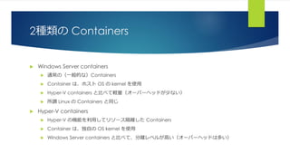 2種類の Containers
 Windows Server containers
 通常の（一般的な）Containers
 Container は、ホスト OS の kernel を使用
 Hyper-V containers と比べて軽量（オーバーヘッドが少ない）
 所謂 Linux の Containers と同じ
 Hyper-V containers
 Hyper-V の機能を利用してリソース隔離した Containers
 Container は、独自の OS kernel を使用
 Windows Server containers と比べて、分離レベルが高い（オーバーヘッドは多い）
 