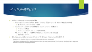 どちらを使うか？
 今のところは Hyper-V containers を推奨
 Windows Server containers の場合、ホストと Container の OS バージョンを、完全に一致させる必要がある
 動いたとしても、Microsoft のサポート対象外
 Nano Server ベースのイメージを使用するには Hyper-V containers が必要となる
 ベース kernel が異なる
 Windows Server Core ベースのイメージはサイズが大きい
 今後、Linux ベースのイメージを使用する場合も Hyper-V containers が必要となる
 そもそも別の OS ですし…
 Client containers (Containers on Windows 10) は Hyper-V containers のみサポート
docker run -it --isolation process microsoft/windowsservercore powershell
C:¥Program Files¥Docker¥Docker¥Resources¥bin¥docker.exe: Error response from daemon: Windows client operating
systems only support Hyper-V containers.
 