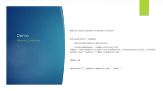 Demo
ROM microsoft/windowsservercore-insider
RUN powershell -Command `
Add-WindowsFeature Web-Server; `
Invoke-WebRequest -UseBasicParsing -Uri
"https://dotnetbinaries.blob.core.windows.net/servicemonitor/2.0.1.3/Service
Monitor.exe" -OutFile "C:¥ServiceMonitor.exe"
EXPOSE 80
ENTRYPOINT ["C:¥¥ServiceMonitor.exe", "w3svc"]
Windows Containers
 