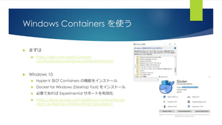Windows Containers を使う
 まずは
 https://docs.microsoft.com/en-
us/virtualization/windowscontainers/about/
 Windows 10
 Hyper-V 及び Containers の機能をインストール
 Docker for Windows (Desktop Tool) をインストール
 必要であれば Experimental サポートを有効化
 https://store.docker.com/editions/community/do
cker-ce-desktop-windows?tab=description
 