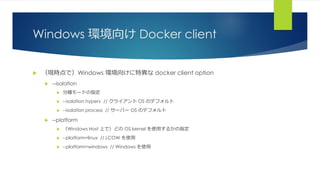 Windows 環境向け Docker client
 （現時点で）Windows 環境向けに特異な docker client option
 --isolation
 分離モードの指定
 --isolation hyperv // クライアント OS のデフォルト
 --isolation process // サーバー OS のデフォルト
 --platform
 （Windows Host 上で）どの OS kernel を使用するかの指定
 --platform=linux // LCOW を使用
 --platform=windows // Windows を使用
 