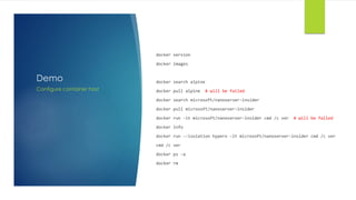 Demo
docker version
docker images
docker search alpine
docker pull alpine # will be failed
docker search microsoft/nanoserver-insider
docker pull microsoft/nanoserver-insider
docker run -it microsoft/nanoserver-insider cmd /c ver # will be failed
docker info
docker run --isolation hyperv -it microsoft/nanoserver-insider cmd /c ver
cmd /c ver
docker ps -a
docker rm
Configure container host
 