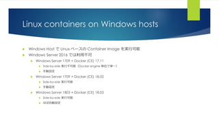 Linux containers on Windows hosts
 Windows Host で Linux ベースの Container Image を実行可能
 Windows Server 2016 では利用不可
 Windows Server 1709 + Docker (CE) 17.11
 Side-by-side 実行不可能（Docker engine 単位で単一）
 手動設定
 Windows Server 1709 + Docker (CE) 18.02
 Side-by-side 実行可能
 手動設定
 Windows Server 1803 + Docker (CE) 18.03
 Side-by-side 実行可能
 ほぼ自動設定
 