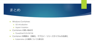まとめ
 Windows Containers
 OS virtualization
 Hyper-V isolation
 Containers の使い始め方
 PowerShell たたけば OK
 Container の真髄は、自動化、デプロイ・リリースサイクルの迅速化
 Kubernetes との連携についても要注目
 