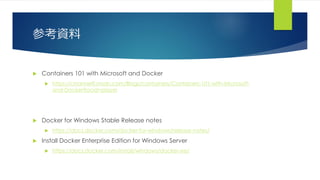 参考資料
 Containers 101 with Microsoft and Docker
 https://channel9.msdn.com/Blogs/containers/Containers-101-with-Microsoft-
and-Docker?ocid=player
 Docker for Windows Stable Release notes
 https://docs.docker.com/docker-for-windows/release-notes/
 Install Docker Enterprise Edition for Windows Server
 https://docs.docker.com/install/windows/docker-ee/
 
