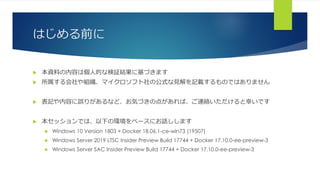 はじめる前に
 本資料の内容は個人的な検証結果に基づきます
 所属する会社や組織、マイクロソフト社の公式な見解を記載するものではありません
 表記や内容に誤りがあるなど、お気づきの点があれば、ご連絡いただけると幸いです
 本セッションでは、以下の環境をベースにお話しします
 Windows 10 Version 1803 + Docker 18.06.1-ce-win73 (19507)
 Windows Server 2019 LTSC Insider Preview Build 17744 + Docker 17.10.0-ee-preview-3
 Windows Server SAC Insider Preview Build 17744 + Docker 17.10.0-ee-preview-3
 