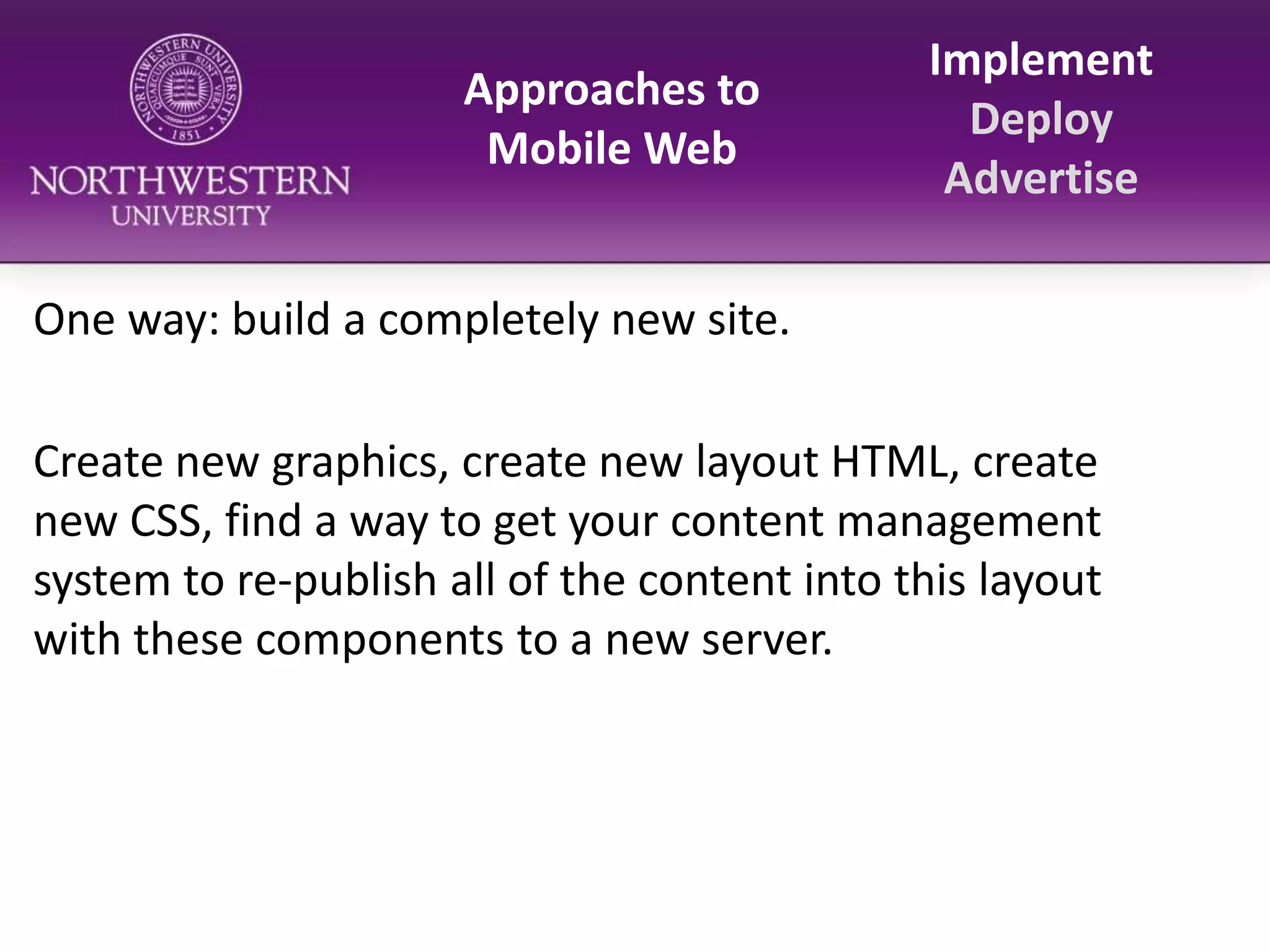 Approaches to Mobile WebImplementDeployAdvertiseOne way: build a completely new site.Create new graphics, create new layout HTML, create new CSS, find a way to get your content management system to re-publish all of the content into this layout with these components to a new server.