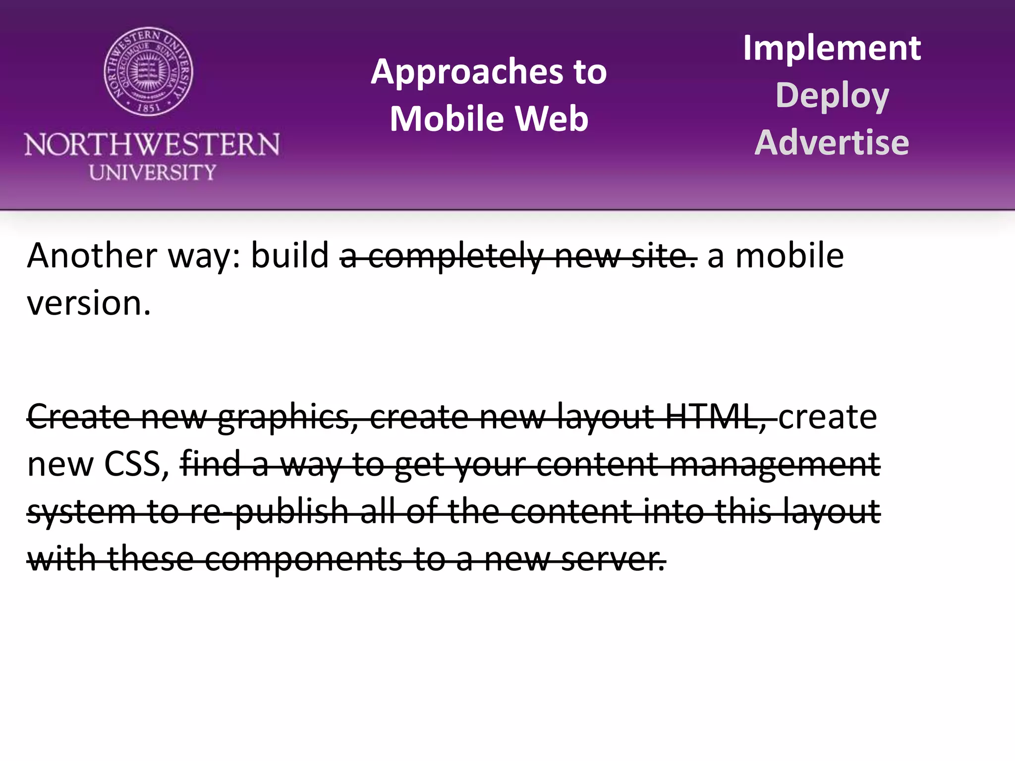 Approaches to Mobile WebImplementDeployAdvertiseAnother way: build a completely new site. a mobile version.Create new graphics, create new layout HTML, create new CSS, find a way to get your content management system to re-publish all of the content into this layout with these components to a new server.