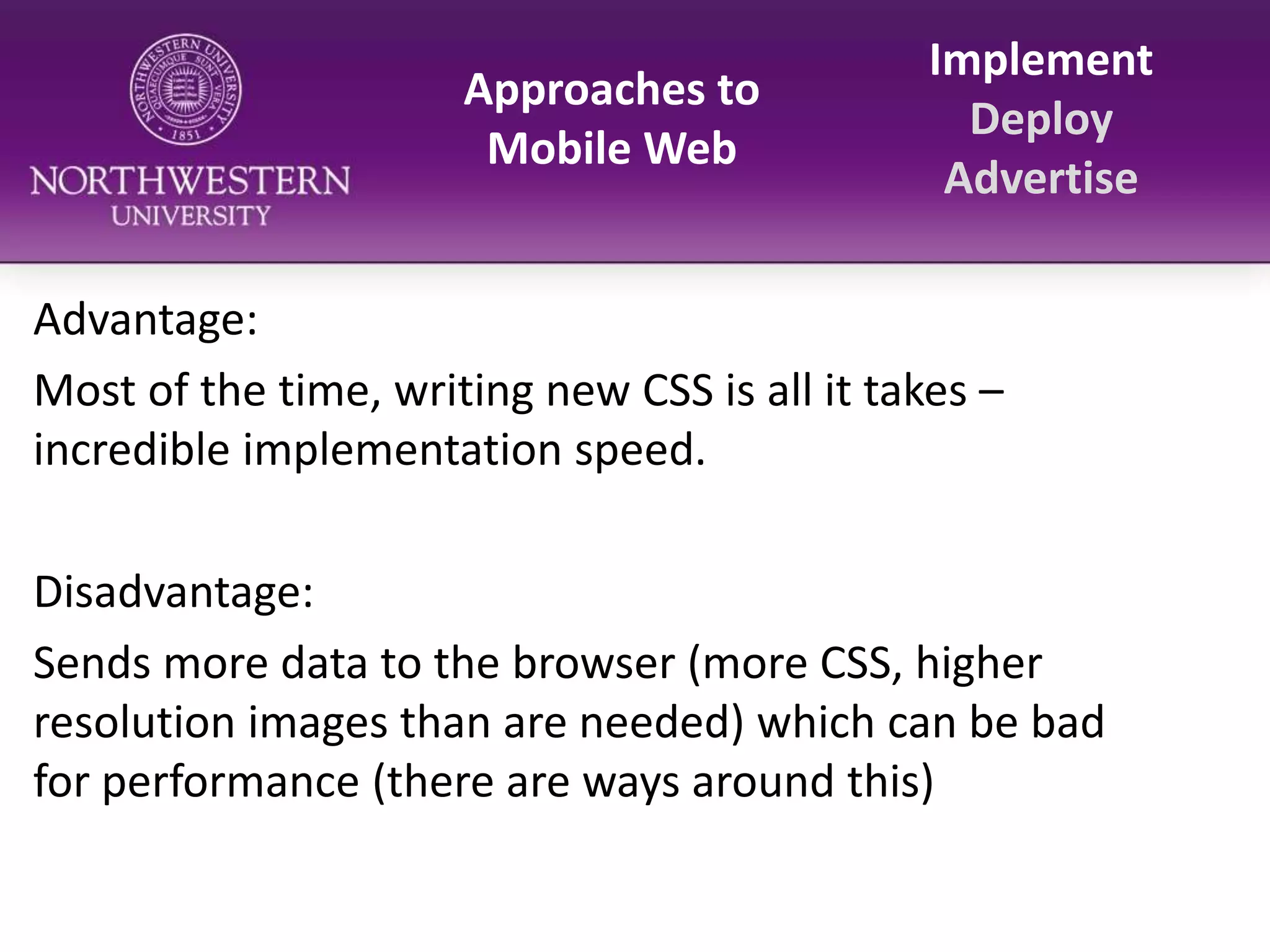 Approaches to Mobile WebImplementDeployAdvertiseAdvantage:Most of the time, writing new CSS is all it takes – incredible implementation speed.Disadvantage:Sends more data to the browser (more CSS, higher resolution images than are needed) which can be bad for performance (there are ways around this)