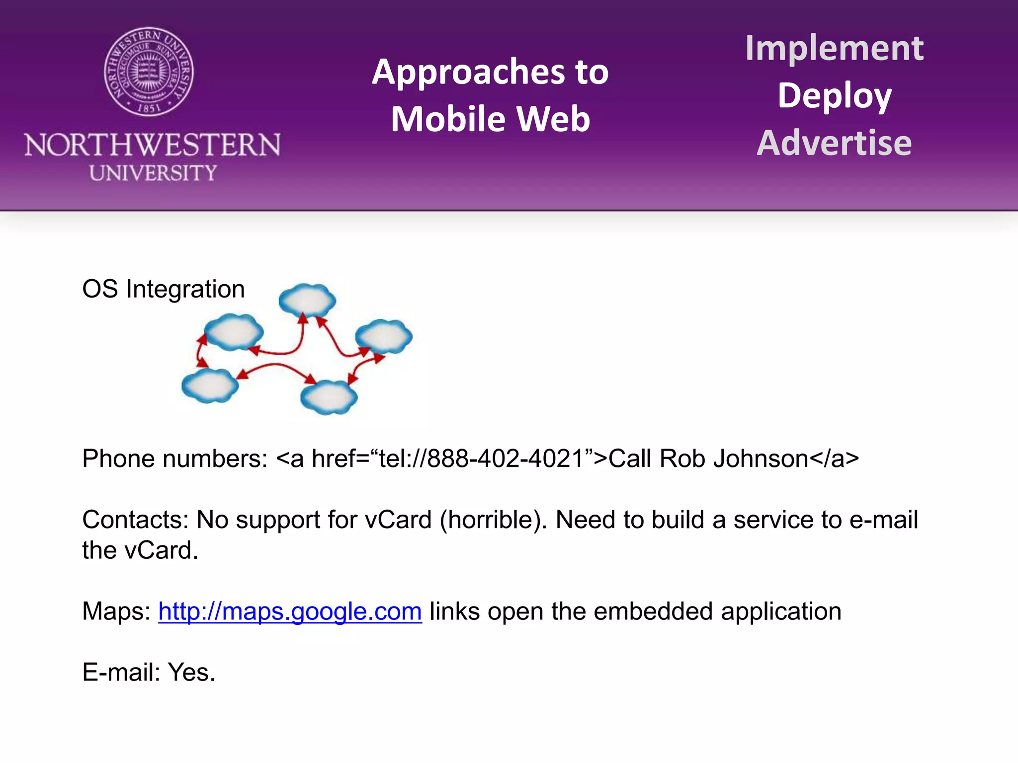 Approaches to Mobile WebImplementDeployAdvertiseOS IntegrationPhone numbers: <a href=“tel://888-402-4021”>Call Rob Johnson</a>Contacts: No support for vCard (horrible). Need to build a service to e-mail the vCard.Maps: http://maps.google.com links open the embedded applicationE-mail: Yes.