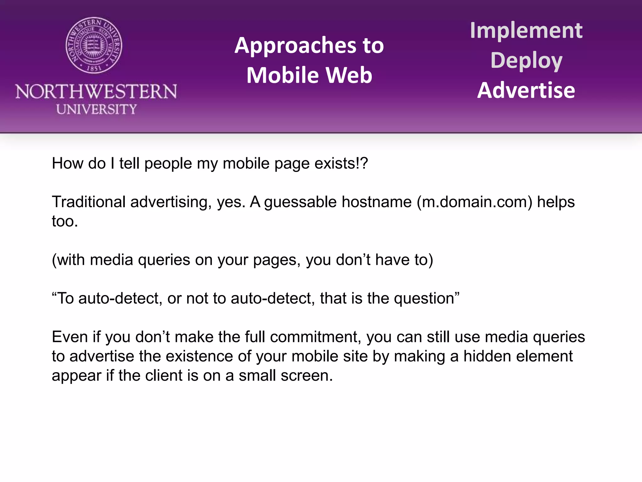 Approaches to Mobile WebImplementDeployAdvertiseHow do I tell people my mobile page exists!?Traditional advertising, yes. A guessable hostname (m.domain.com) helps too.(with media queries on your pages, you don’t have to)“To auto-detect, or not to auto-detect, that is the question”Even if you don’t make the full commitment, you can still use media queries to advertise the existence of your mobile site by making a hidden element appear if the client is on a small screen. 