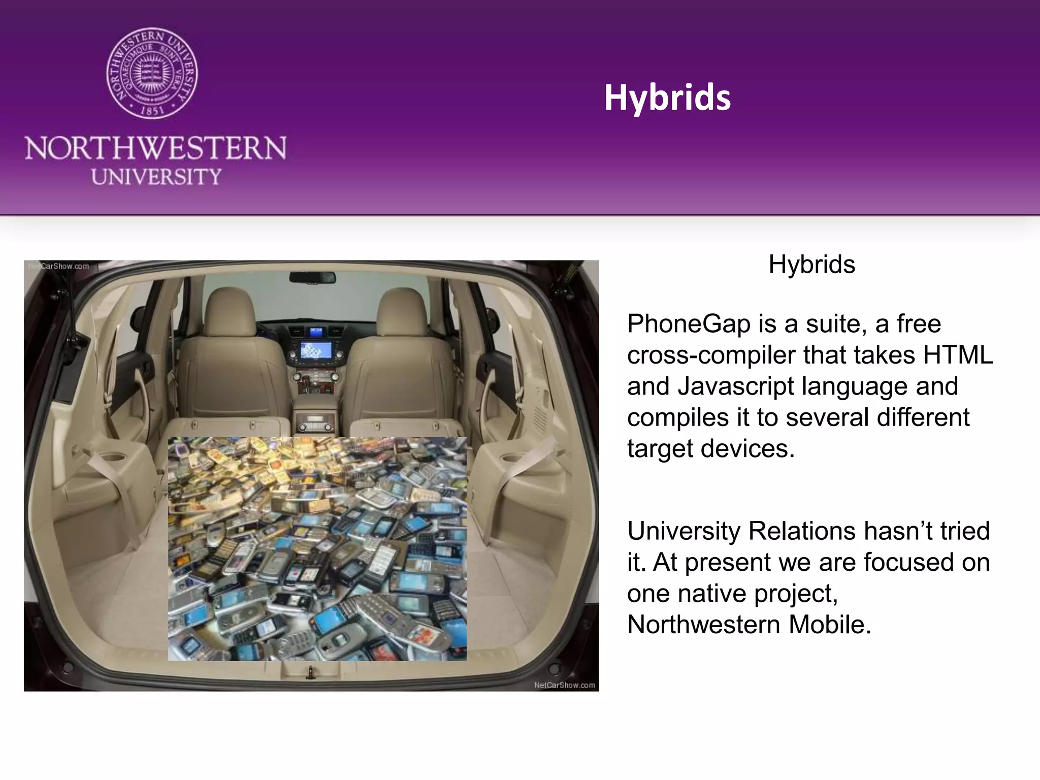 HybridsHybridsPhoneGap is a suite, a free cross-compiler that takes HTML and Javascript language and compiles it to several different target devices.University Relations hasn’t tried it. At present we are focused on one native project, Northwestern Mobile.