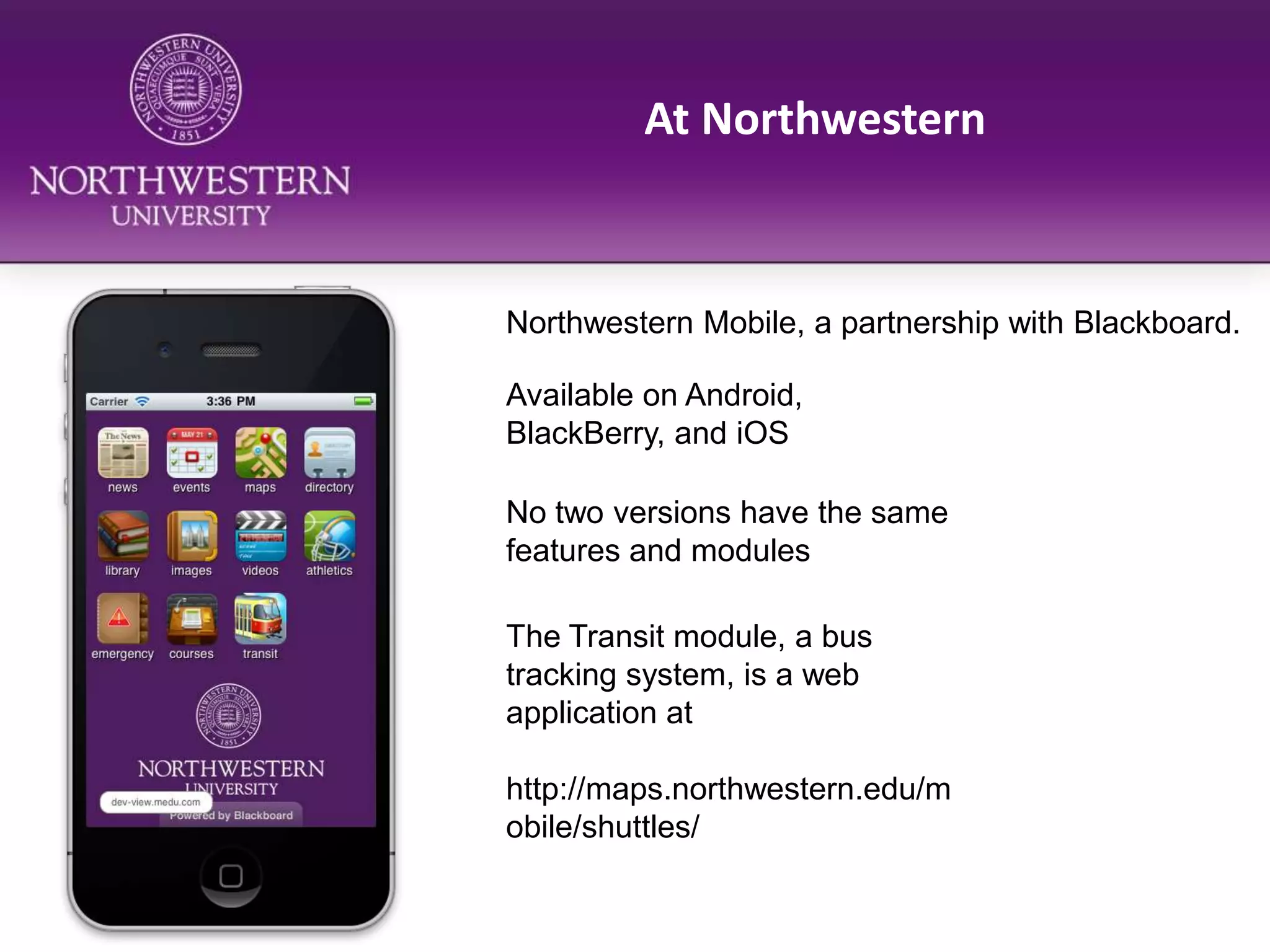 At NorthwesternNorthwestern Mobile, a partnership with Blackboard.Available on Android, BlackBerry, and iOSNo two versions have the same features and modulesThe Transit module, a bus tracking system, is a web application at http://maps.northwestern.edu/mobile/shuttles/