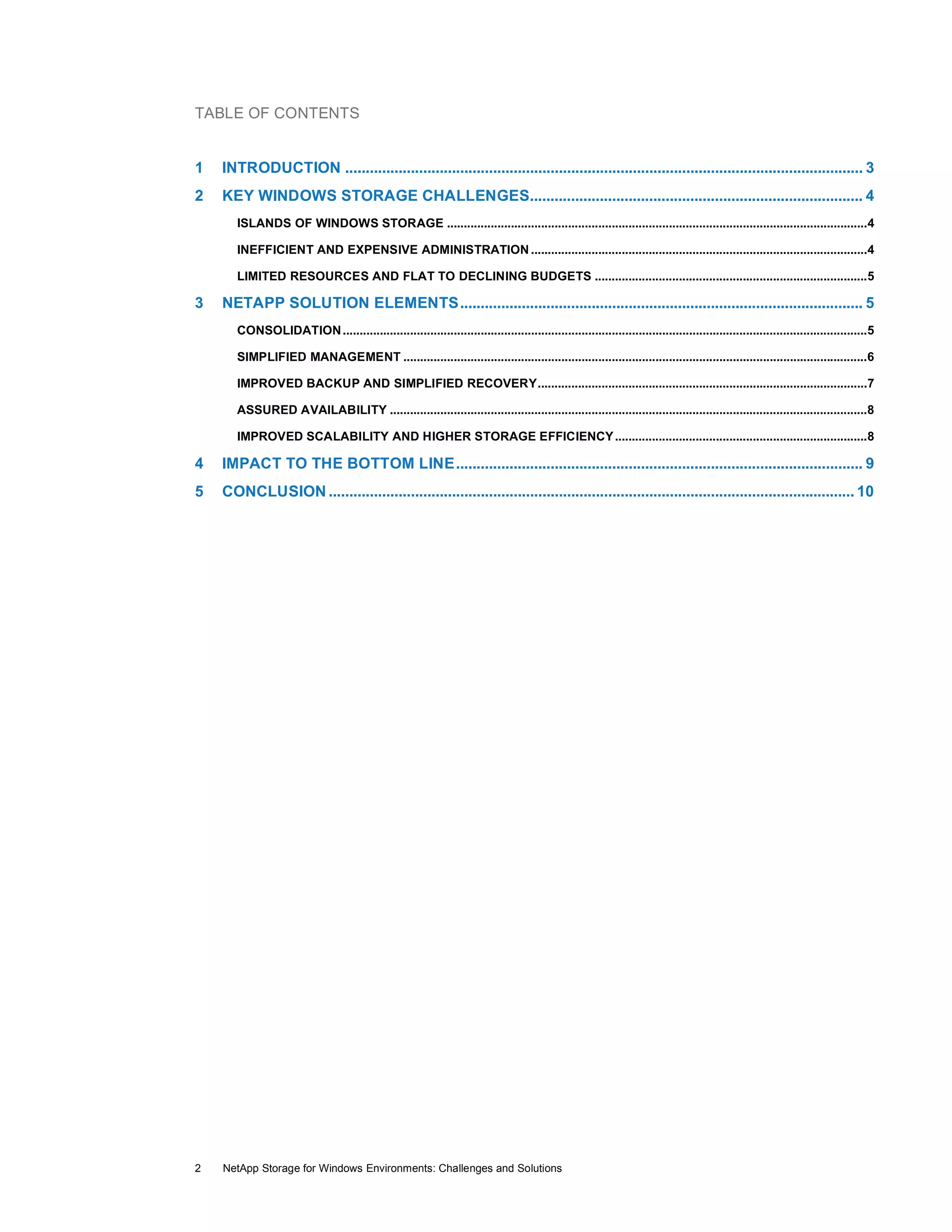 TABLE OF CONTENTS
1

INTRODUCTION .............................................................................................................................. 3

2

KEY WINDOWS STORAGE CHALLENGES................................................................................. 4
ISLANDS OF WINDOWS STORAGE .............................................................................................................................4
INEFFICIENT AND EXPENSIVE ADMINISTRATION ....................................................................................................4
LIMITED RESOURCES AND FLAT TO DECLINING BUDGETS .................................................................................5

3

NETAPP SOLUTION ELEMENTS.................................................................................................. 5
CONSOLIDATION ............................................................................................................................................................5
SIMPLIFIED MANAGEMENT ..........................................................................................................................................6
IMPROVED BACKUP AND SIMPLIFIED RECOVERY..................................................................................................7
ASSURED AVAILABILITY ..............................................................................................................................................8
IMPROVED SCALABILITY AND HIGHER STORAGE EFFICIENCY ...........................................................................8

4

IMPACT TO THE BOTTOM LINE................................................................................................... 9

5

CONCLUSION ................................................................................................................................ 10

2

NetApp Storage for Windows Environments: Challenges and Solutions

 