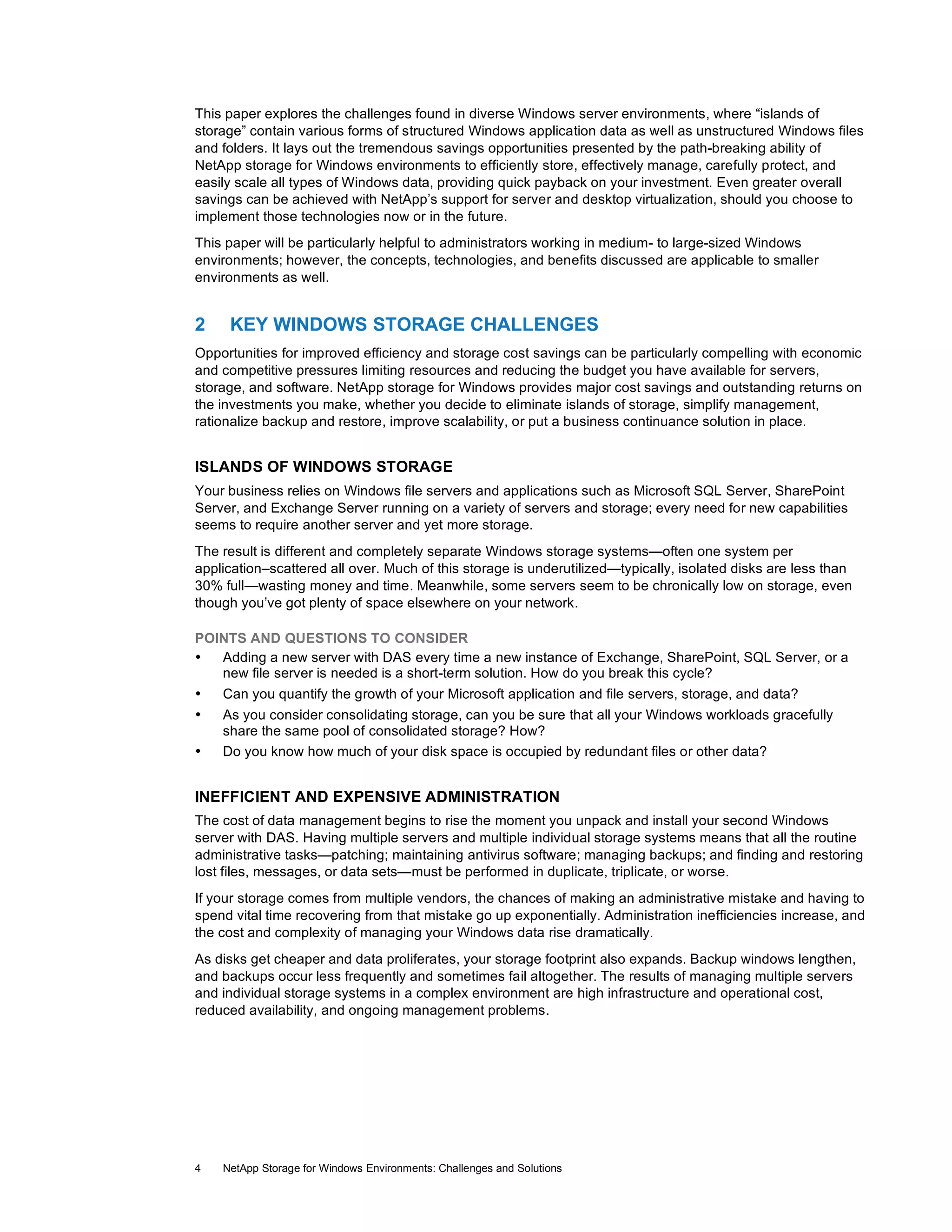 This paper explores the challenges found in diverse Windows server environments, where “islands of
storage” contain various forms of structured Windows application data as well as unstructured Windows files
and folders. It lays out the tremendous savings opportunities presented by the path-breaking ability of
NetApp storage for Windows environments to efficiently store, effectively manage, carefully protect, and
easily scale all types of Windows data, providing quick payback on your investment. Even greater overall
savings can be achieved with NetApp’s support for server and desktop virtualization, should you choose to
implement those technologies now or in the future.
This paper will be particularly helpful to administrators working in medium- to large-sized Windows
environments; however, the concepts, technologies, and benefits discussed are applicable to smaller
environments as well.

2

KEY WINDOWS STORAGE CHALLENGES

Opportunities for improved efficiency and storage cost savings can be particularly compelling with economic
and competitive pressures limiting resources and reducing the budget you have available for servers,
storage, and software. NetApp storage for Windows provides major cost savings and outstanding returns on
the investments you make, whether you decide to eliminate islands of storage, simplify management,
rationalize backup and restore, improve scalability, or put a business continuance solution in place.

ISLANDS OF WINDOWS STORAGE
Your business relies on Windows file servers and applications such as Microsoft SQL Server, SharePoint
Server, and Exchange Server running on a variety of servers and storage; every need for new capabilities
seems to require another server and yet more storage.
The result is different and completely separate Windows storage systems—often one system per
application–scattered all over. Much of this storage is underutilized—typically, isolated disks are less than
30% full—wasting money and time. Meanwhile, some servers seem to be chronically low on storage, even
though you’ve got plenty of space elsewhere on your network.
POINTS AND QUESTIONS TO CONSIDER
•
Adding a new server with DAS every time a new instance of Exchange, SharePoint, SQL Server, or a
new file server is needed is a short-term solution. How do you break this cycle?
•

Can you quantify the growth of your Microsoft application and file servers, storage, and data?

•

As you consider consolidating storage, can you be sure that all your Windows workloads gracefully
share the same pool of consolidated storage? How?
Do you know how much of your disk space is occupied by redundant files or other data?

•

INEFFICIENT AND EXPENSIVE ADMINISTRATION
The cost of data management begins to rise the moment you unpack and install your second Windows
server with DAS. Having multiple servers and multiple individual storage systems means that all the routine
administrative tasks—patching; maintaining antivirus software; managing backups; and finding and restoring
lost files, messages, or data sets—must be performed in duplicate, triplicate, or worse.
If your storage comes from multiple vendors, the chances of making an administrative mistake and having to
spend vital time recovering from that mistake go up exponentially. Administration inefficiencies increase, and
the cost and complexity of managing your Windows data rise dramatically.
As disks get cheaper and data proliferates, your storage footprint also expands. Backup windows lengthen,
and backups occur less frequently and sometimes fail altogether. The results of managing multiple servers
and individual storage systems in a complex environment are high infrastructure and operational cost,
reduced availability, and ongoing management problems.

4

NetApp Storage for Windows Environments: Challenges and Solutions

 