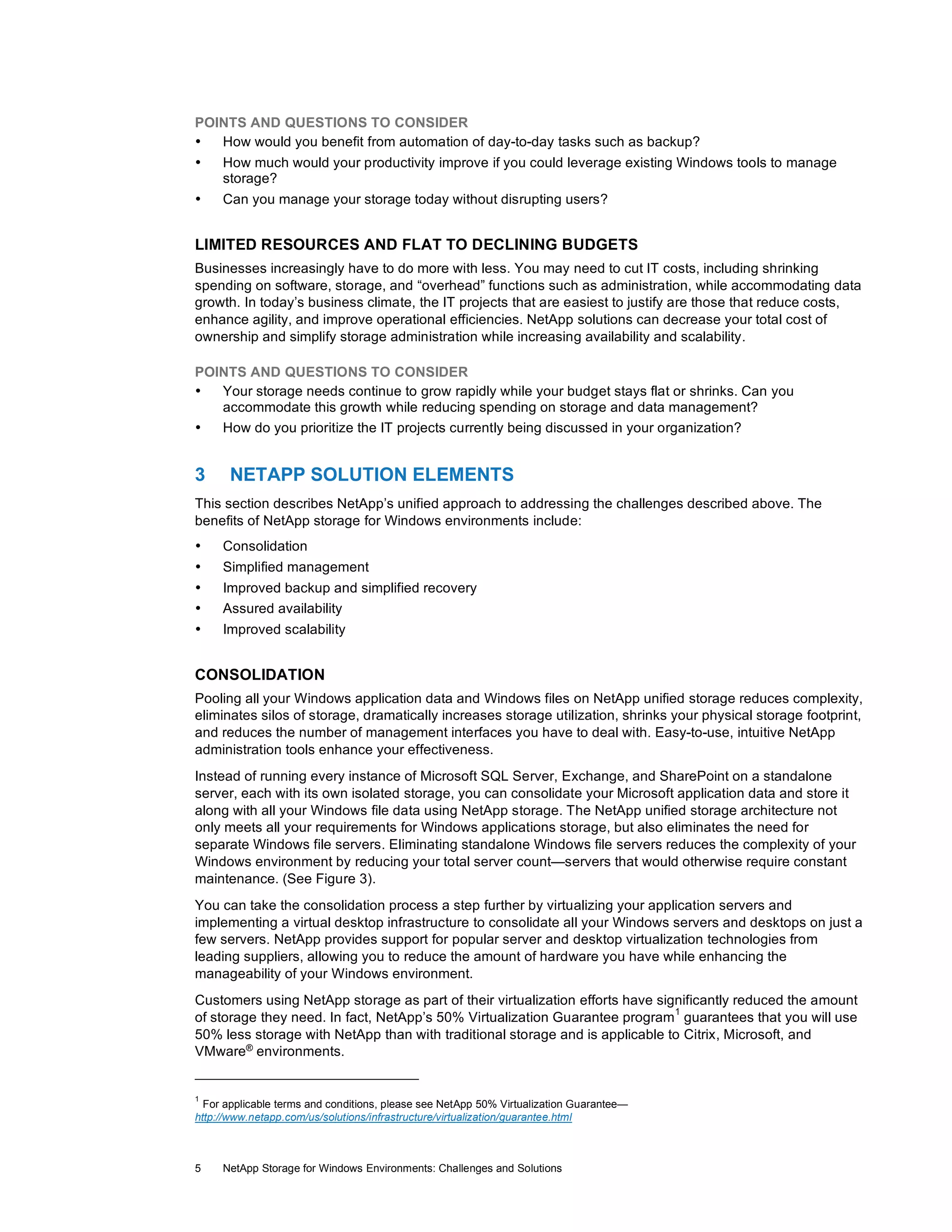 POINTS AND QUESTIONS TO CONSIDER
•
How would you benefit from automation of day-to-day tasks such as backup?
•

How much would your productivity improve if you could leverage existing Windows tools to manage
storage?

•

Can you manage your storage today without disrupting users?

LIMITED RESOURCES AND FLAT TO DECLINING BUDGETS
Businesses increasingly have to do more with less. You may need to cut IT costs, including shrinking
spending on software, storage, and “overhead” functions such as administration, while accommodating data
growth. In today’s business climate, the IT projects that are easiest to justify are those that reduce costs,
enhance agility, and improve operational efficiencies. NetApp solutions can decrease your total cost of
ownership and simplify storage administration while increasing availability and scalability.
POINTS AND QUESTIONS TO CONSIDER
•
Your storage needs continue to grow rapidly while your budget stays flat or shrinks. Can you
accommodate this growth while reducing spending on storage and data management?
•
How do you prioritize the IT projects currently being discussed in your organization?

3

NETAPP SOLUTION ELEMENTS

This section describes NetApp’s unified approach to addressing the challenges described above. The
benefits of NetApp storage for Windows environments include:
•

Consolidation

•

Simplified management

•
•

Improved backup and simplified recovery
Assured availability

•

Improved scalability

CONSOLIDATION
Pooling all your Windows application data and Windows files on NetApp unified storage reduces complexity,
eliminates silos of storage, dramatically increases storage utilization, shrinks your physical storage footprint,
and reduces the number of management interfaces you have to deal with. Easy-to-use, intuitive NetApp
administration tools enhance your effectiveness.
Instead of running every instance of Microsoft SQL Server, Exchange, and SharePoint on a standalone
server, each with its own isolated storage, you can consolidate your Microsoft application data and store it
along with all your Windows file data using NetApp storage. The NetApp unified storage architecture not
only meets all your requirements for Windows applications storage, but also eliminates the need for
separate Windows file servers. Eliminating standalone Windows file servers reduces the complexity of your
Windows environment by reducing your total server count—servers that would otherwise require constant
maintenance. (See Figure 3).
You can take the consolidation process a step further by virtualizing your application servers and
implementing a virtual desktop infrastructure to consolidate all your Windows servers and desktops on just a
few servers. NetApp provides support for popular server and desktop virtualization technologies from
leading suppliers, allowing you to reduce the amount of hardware you have while enhancing the
manageability of your Windows environment.
Customers using NetApp storage as part of their virtualization efforts have significantly reduced the amount
1
of storage they need. In fact, NetApp’s 50% Virtualization Guarantee program guarantees that you will use
50% less storage with NetApp than with traditional storage and is applicable to Citrix, Microsoft, and
VMware® environments.

1

For applicable terms and conditions, please see NetApp 50% Virtualization Guarantee—
http://www.netapp.com/us/solutions/infrastructure/virtualization/guarantee.html

5

NetApp Storage for Windows Environments: Challenges and Solutions

 