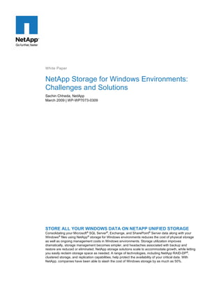 White Paper

NetApp Storage for Windows Environments:
Challenges and Solutions
Sachin Chheda, NetApp
March 2009 | WP-WP7073-0309

STORE ALL YOUR WINDOWS DATA ON NETAPP UNIFIED STORAGE
Consolidating your Microsoft® SQL Server®, Exchange, and SharePoint® Server data along with your
Windows® files using NetApp ® storage for Windows environments reduces the cost of physical storage
as well as ongoing management costs in Windows environments. Storage utilization improves
dramatically, storage management becomes simpler, and headaches associated with backup and
restore are reduced or eliminated. NetApp storage solutions scale to accommodate growth, while letting
you easily reclaim storage space as needed. A range of technologies, including NetApp RAID-DP®,
clustered storage, and replication capabilities, help protect the availability of your critical data. With
NetApp, companies have been able to slash the cost of Windows storage by as much as 50%.

 
