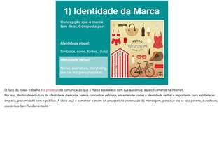 1) Identidade da Marca
Concepção que a marca
tem de si. Composta por:

Identidade visual: 

Símbolos, cores, fontes, (foto)

Identidade verbal:
Nome, assinatura, storytelling,
tom de voz (personalidade)
 