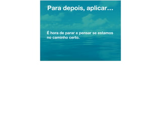 Para depois, aplicar…
É hora de parar e pensar se estamos
no caminho certo.
 