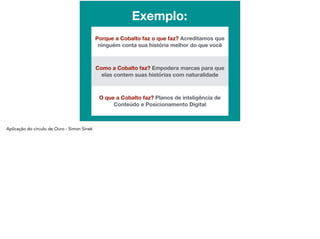 d
Exemplo:
Porque a Cobalto faz o que faz? Acreditamos que
ninguém conta sua história melhor do que você
Como a Cobalto faz? Empodera marcas para que
elas contem suas histórias com naturalidade
O que a Cobalto faz? Planos de inteligência de
Conteúdo e Posicionamento Digital
 