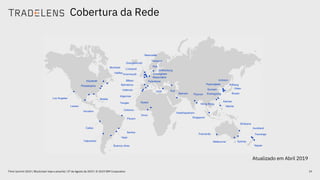 Cobertura da Rede
19Think Summit 2019 / Blockchain hoje e amanhã / 27 de Agosto de 2019 / © 2019 IBM Corporation
•
••
•
•
•
•
•
•
••
• •
•
• ••
•••
•
•
•
•
•
••
•
•
•
••
•
•
• •
••
•
••
Los Angeles
Lazaro
Callao
Valparaiso
Montreal
Houston
Mobile
Philadelphia
Halifax
Elizabeth
Buenos Aires
Itajai
Santos
Pecem
Onne
Cotonou
Tangier
•
Algeciras
Valencia
Barcelona
Bilbao
Grangemouth
Liverpool
Avonmouth •
Newcastle
Immingham
Maasvlakte
Felixstowe
•
Izmir
Gothenburg
•
Poti
Bahrain Pipavav
Visakhapatnam
Singapore
Hong Kong
Manila
Fremantle
Melbourne
Brisbane
Auckland
Tauranga
Napier
•
Sydney
••
Pyeongtaek
Gunsan
Kwangyang
Pohang
Incheon
Busan
Ulsan
Apapa
Hull
Teesport
• Xiamen
Atualizado em Abril 2019
 
