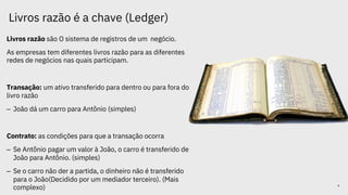 Livros razão é a chave (Ledger)
Livros razão são O sistema de registros de um negócio.
As empresas tem diferentes livros razão para as diferentes
redes de negócios nas quais participam.
Transação: um ativo transferido para dentro ou para fora do
livro razão
– João dá um carro para Antônio (simples)
Contrato: as condições para que a transação ocorra
– Se Antônio pagar um valor à João, o carro é transferido de
João para Antônio. (simples)
– Se o carro não der a partida, o dinheiro não é transferido
para o João(Decidido por um mediador terceiro). (Mais
complexo) 4
 