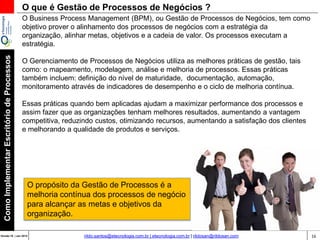 16Versão 20 | Mar 2015
ComoImplementarEscritóriodeProcessos
rildo.santos@etecnologia.com.br | etecnologia.com.br | rildosan@rildosan.com
O Business Process Management (BPM), ou Gestão de Processos de Negócios, tem como
objetivo entregar valor, prover o alinhamento dos processos de negócios com a estratégia
da organização, alinhar metas, objetivos e a cadeia de valor.
O Gerenciamento de Processos de Negócios utiliza as melhores práticas de gestão, tais
como: o mapeamento, modelagem, análise e melhoria de processos. Essas práticas
também incluem: definição do nível de maturidade, documentação, automação,
monitoramento através de indicadores de desempenho e o ciclo de melhoria contínua.
As práticas de gestão quando bem aplicadas habilitam a entrega de valor, maximizando a
performance dos processos e assim fazendo que as organizações tenham melhores
resultados, aumentando a vantagem competitiva, reduzindo custos, otimizando recursos,
aumentando a satisfação dos clientes e melhorando a qualidade de produtos e serviços.
O que é Gestão de Processos de Negócios ?
O propósito da Gestão de Processos é entregar valor através da
melhoria contínua dos processos de negócio.
 