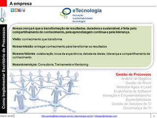 2Versão 20 | Mar 2015
ComoImplementarEscritóriodeProcessos
rildo.santos@etecnologia.com.br | etecnologia.com.br | rildosan@rildosan.com
A empresa
Gestão de Processos
Análise de Negócio
Gestão de Risco
Métodos Ágeis e Lean
Engenharia de Software
Inovação e Empreendedorismo
Sustentabilidade
Gestão de Serviços de TI
Governança de TI
 