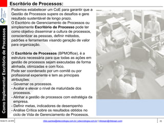 21Versão 20 | Mar 2015
ComoImplementarEscritóriodeProcessos
rildo.santos@etecnologia.com.br | etecnologia.com.br | rildosan@rildosan.com
Podemos estabelecer um CoE para garantir que a
Gestão de Processos supere os desafios e gere
resultado sustentável de longo prazo.
O Escritório de Gerenciamento de Processos ou
simplesmente Escritório de Processo pode ter
como objetivo disseminar a cultura de processos,
conscientizar as pessoas, definir métodos,
padrões e ferramentas visando geração de valor
para organização.
O Escritório de Processos (BPMOffice), é a
estrutura necessária para que todas as ações em
gestão de processos sejam executadas de forma
alinhada, otimizadas e com foco.
Pode ser coordenado por um comitê ou por
profissional experiente e tem as principais
atribuições:
- Governar os processos.
- Avaliar e elevar o nível de maturidade dos
processos.
- Alinhar a gestão de processos com estratégia da
empresa.
- Definir metas, indicadores de desempenho
- Análise Crítica sobre os resultados obtidos no
ciclo de Vida de Gerenciamento de Processos.
Escritório de Processos:
 