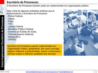 23Versão 20 | Mar 2015
ComoImplementarEscritóriodeProcessos
rildo.santos@etecnologia.com.br | etecnologia.com.br | rildosan@rildosan.com
Escritório de Processos:
O Escritório de Processos também pode ser implementado em organizações pública.
Veja a lista de algumas entidades públicas que já
implementaram o Escritório de Processos:
- Policia Federal,
- Capes,
- Firjan,
- TST,
- Justiça Federal,
- Ministério Público Federal,
- Governo do Estado de Goiás,
- Tribunal Superior Eleitoral,
- Sebrae-RJ e
- UFRGS.
Escritório de Processos quando implementado em
Organização Pública, geralmente, tem como principal
objetivo melhorar a produtividade, reduzir a burocracia,
otimizar custos e melhorar qualidade dos serviços
 