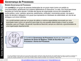 32Versão 20 | Mar 2015
ComoImplementarEscritóriodeProcessos
rildo.santos@etecnologia.com.br | etecnologia.com.br | rildosan@rildosan.com
Modelo Governança de Processos:
Governança de Processos:
Um comitê[1] é um grupo de pessoas destacadas de um grupo maior (como um partido ou
uma associação), geralmente com poderes deliberativos ou executivos, ou seja, com força para tomar
decisões em nome dos demais. Comitês são figuras de organização comuns em entidades de
cunho político, como partidos, governos, parlamentos, sindicatos, movimentos sociais, nos quais o
poder de decisão é delegado a um grupo que representa os interesses da coletividade, em vez de ser
entregue a um único indivíduo.
Um comitê também pode ser um grupo de sábios e notórios especialistas convocado por uma
autoridade maior (como um governo) para tratar de uma questão determinada e impor ou propor
soluções, para um Projeto, de grande importância Nacional, sempre se referindo a grandiosidade de
uma organização departamental.
[1] O nome é adaptação do francês comité, que por sua vez deriva do latim comites e comes(Cume, Cúpola, parte mais alta, como a chamada Gávea de um Navio), que indicava os companheiros de
um líder militar ou político, na área militar seria o Estado Maior dos Estados Maiores, como existe nos Estados unidos da América do Norte o chamado "Joint Chiefs of Staff", que numa tradução
simples para o português se entenderia como "Junta ou Grupo de Chefes do chamado "Bastão de comandante", que é o entendimento - Militar de "Staff"
O Comitê de Governança de Processos deverá ser composto por
Gestores de Áreas de Negócio, Chefe do Escritório de
Processos e Donos de Processos.
1.3
 