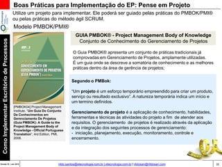 35Versão 20 | Mar 2015
ComoImplementarEscritóriodeProcessos
rildo.santos@etecnologia.com.br | etecnologia.com.br | rildosan@rildosan.com
GUIA PMBOK® - Project Management Body of Knowledge
Conjunto de Conhecimento do Gerenciamento de Projetos
[PMBOK04] Project Management
Institute. “Um Guia Do Conjunto
De Conhecimentos em
Gerenciamento De Projetos
(Guia PMBOK): A Guide to the
Project Management Body of
Knowledge - Official Portuguese
Translation”, 4rd Edition, PMI,
2008.
O Guia PMBOK® apresenta um conjunto de práticas tradicionais já
comprovadas em Gerenciamento de Projetos, amplamente utilizadas.
É um guia onde se descreve a somatória de conhecimento e as melhores
práticas dentro da área de gerência de projetos;
Segundo o PMBok:
“Um projeto é um esforço temporário empreendido para criar um produto,
serviço ou resultado exclusivo”. A natureza temporária indica um início e
um termino definidos.
Gerenciamento de projeto é a aplicação de conhecimento, habilidades,
ferramentas e técnicas às atividades do projeto a fim de atender aos
requisitos. O gerenciamento de projetos é realizado através da aplicação
e da integração dos seguintes processos de gerenciamento:
- iniciação, planejamento, execução, monitoramento, controle e
encerramento.
Boas Práticas para Implementação do EP: Pense em Projeto
Utilize um projeto para implementar. Ele poderá ser guiado pelas práticas do PMBOK/PMI®
ou pelas práticas do método ágil SCRUM.
Modelo PMBOK/PMI®
 