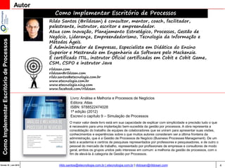 4Versão 20 | Mar 2015
ComoImplementarEscritóriodeProcessos
rildo.santos@etecnologia.com.br | etecnologia.com.br | rildosan@rildosan.com
Autor
Como Implementar Escritório de Processos
Rildo Santos (@rildosan) é consultor, mentor, coach, facilitador,
palestrante, instrutor, escritor e empreendedor.
Atua com Inovação, Planejamento Estratégico, Processos, Gestão de
Negócio, Liderança, Empreendedorismo, Tecnologia da Informação e
Métodos Ágeis.
É Administrador de Empresas, Especialista em Didática do Ensino
Superior e Mestrando em Engenharia da Software pelo Mackenzie.
É certificado ITIL, instrutor Oficial certificados em Cobit e Cobit Game,
CSM, CSPO e instrutor Java
rildosan.com
rildosan@rildosan.com
rildo.santos@etecnologia.com.br
www.etecnologia.com.br
www.etecnologia.ning.com
www.facebook.com/rildosan
Livro: Análise e Melhoria e Processos de Negócios
Editora: Atlas
ISBN: 9788522474028
1ª edição (2012)
Escrevi o capítulo 9 – Simulação de Processos
O maior valor deste livro está em sua capacidade de explicar com simplicidade e precisão tudo o que
é necessário para uma implantação bem-sucedida da gestão por processos. A obra representa a
consolidação do trabalho de equipes de colaboradores que se uniram para apresentar suas visões,
conhecimentos e experiências sobre o que muitos autores consideram ser a última fronteira da
administração, que é a Gestão de Processos de Negócio (Business Processes Management). De um
lado a academia e centros de pesquisas representados por professores e pesquisadores, e de outro o
pessoal do mercado de trabalho, representado por profissionais de empresas e consultores de modo
geral, ambos os grupos unidos pelo interesse em comum: a melhoria da gestão de processos, com o
fim de elevá-la à categoria de Gestão por Processos.
 