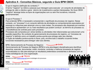41Versão 20 | Mar 2015
ComoImplementarEscritóriodeProcessos
rildo.santos@etecnologia.com.br | etecnologia.com.br | rildosan@rildosan.com
Apêndice A - Conceitos Básicos, segundo o Guia BPM CBOK:
O que é negócio (definição de contexto) ?
O termo "negócio" se refere a pessoas que interagem para executar um conjunto de atividades de
entrega de valor a cliente e gerar retorno de investimento a partes interessadas. No Guia CBOK
"negócio" abrange todos os tipos de organizações com ou sem fins lucrativos, incluindo
governamentais.
O que é Processo ?
Para entender BPM, é necessário compreender o significado de processo de negócio. Nesse
contexto, um "processo" é um conjunto definido de atividades ou comportamentos executados por
pessoas ou máquinas para alcançar uma ou mais metas. Os processos são disparado por eventos
específicos e apresentam um ou mais resultados que podem conduzir ao término do processo ou
a transferência de controle para outro processo.
Processos são compostos por várias tarefas ou atividades inter-relacionadas que solucionam uma
questão específica. No contexto do gerenciamento de processos de negócio, um "processo de
negócio" é definido como um trabalho ponta-a-ponta que entrega valor aos clientes.
A noção de trabalho ponta-a-ponta é chave, pois, envolve todo o trabalho cruzando limites
funcionais necessários para entregar valor aos clientes.
BPM, Gerenciamento de Processo de Negócio:
Gerenciamento de Processo de Negócio (BPM) é uma abordagem disciplinada para identificar,
desenhar, executar, documentar, medir, monitorar, controlar e melhorar processos de negócio
automatizados ou não para alcançar os resultados pretendidos consistentes e alinhados com as
metas estratégicas de uma organização.
ConceitosextraídosdoGuiaBPMCBOK.
BPMN:
Notação da OMG (www.omg.org) para modelagem de processos
BPMS:
Software que executam os processos
Gestão
Técnica
Tecnologia
 