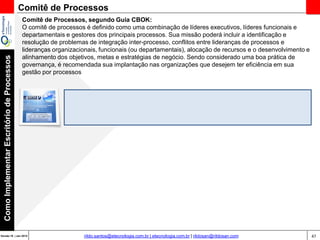 47Versão 20 | Mar 2015
ComoImplementarEscritóriodeProcessos
rildo.santos@etecnologia.com.br | etecnologia.com.br | rildosan@rildosan.com
Comitê de Processos
Comitê de Processos, segundo Guia CBOK:
O comitê de processos é definido como uma combinação de líderes executivos, líderes funcionais e
departamentais e gestores dos principais processos. Sua missão poderá incluir a identificação e
resolução de problemas de integração inter-processo, conflitos entre lideranças de processos e
lideranças organizacionais, funcionais (ou departamentais), alocação de recursos e o desenvolvimento e
alinhamento dos objetivos, metas e estratégias de negócio. Sendo considerado uma boa prática de
governança, é recomendada sua implantação nas organizações que desejem ter eficiência em sua
gestão por processos
 